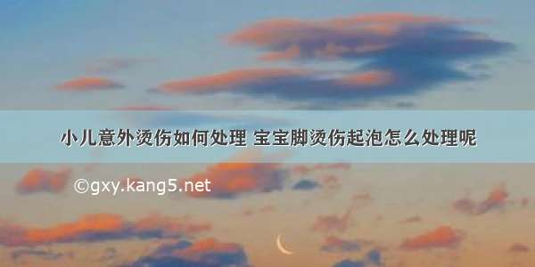 小儿意外烫伤如何处理 宝宝脚烫伤起泡怎么处理呢