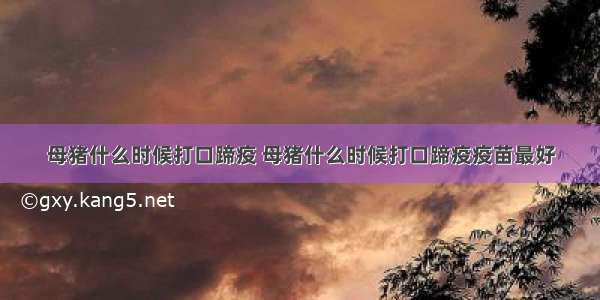 母猪什么时候打口蹄疫 母猪什么时候打口蹄疫疫苗最好