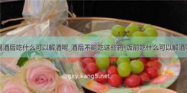 喝酒后吃什么可以解酒呢_酒后不能吃这些药_饭前吃什么可以解酒呢