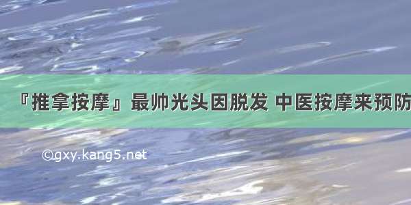 『推拿按摩』最帅光头因脱发 中医按摩来预防