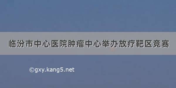 临汾市中心医院肿瘤中心举办放疗靶区竞赛