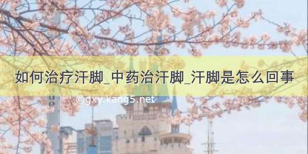 如何治疗汗脚_中药治汗脚_汗脚是怎么回事