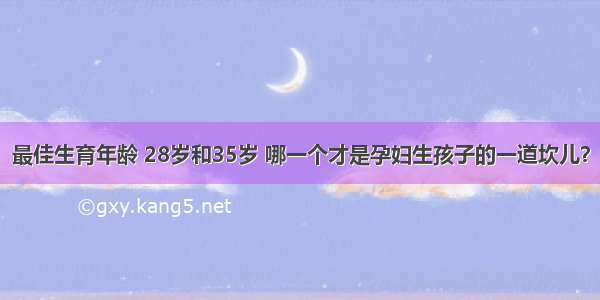 最佳生育年龄 28岁和35岁 哪一个才是孕妇生孩子的一道坎儿？