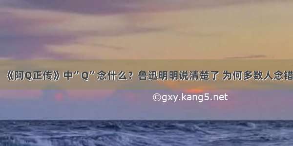 《阿Q正传》中”Q”念什么？鲁迅明明说清楚了 为何多数人念错