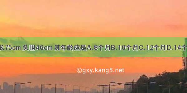 某小儿 体重9．6kg 身长75cm 头围46cm 其年龄应是A.8个月B.10个月C.12个月D.14个月E.16个月ABCDE