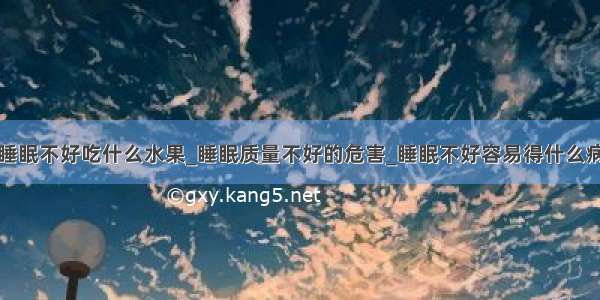 睡眠不好吃什么水果_睡眠质量不好的危害_睡眠不好容易得什么病