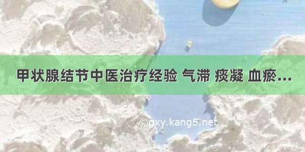 甲状腺结节中医治疗经验 气滞 痰凝 血瘀...