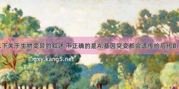 多选题以下关于生物变异的叙述 不正确的是A.基因突变都会遗传给后代B.基因碱基