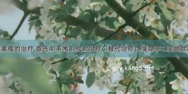 生长激素瘤的治疗 首选A.手术B.放射治疗C.替代治疗D.溴隐亭E.奥曲肽ABCDE