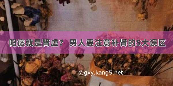 阳痿就是肾虚？ 男人要注意补肾的5大误区