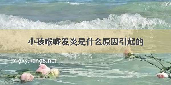 小孩喉咙发炎是什么原因引起的