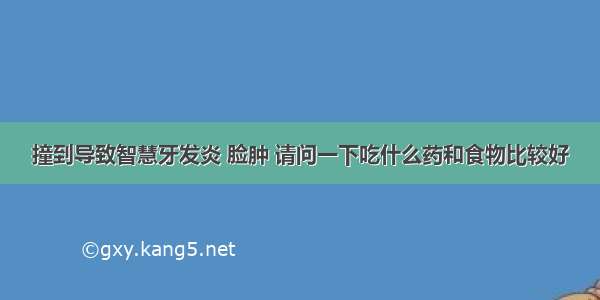 撞到导致智慧牙发炎 脸肿 请问一下吃什么药和食物比较好