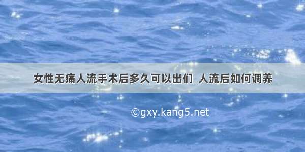 女性无痛人流手术后多久可以出们  人流后如何调养