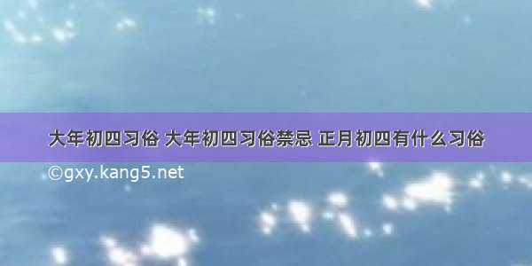 大年初四习俗 大年初四习俗禁忌 正月初四有什么习俗