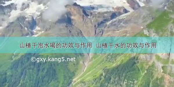 山楂干泡水喝的功效与作用  山楂干水的功效与作用