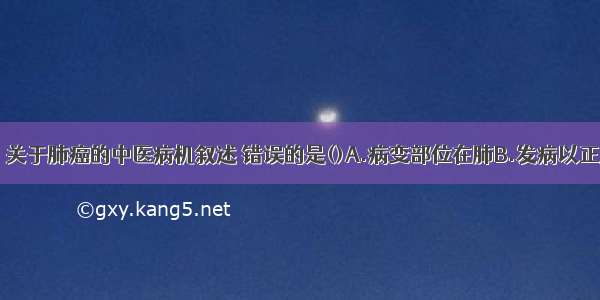 下列各项中 关于肺癌的中医病机叙述 错误的是()A.病变部位在肺B.发病以正虚为根本C.