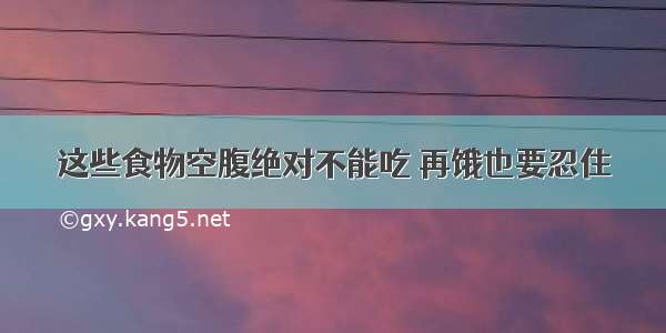 这些食物空腹绝对不能吃 再饿也要忍住