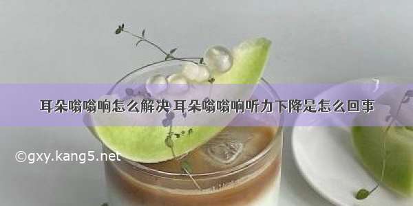 耳朵嗡嗡响怎么解决 耳朵嗡嗡响听力下降是怎么回事