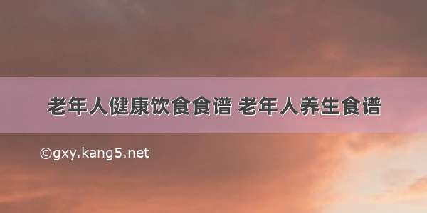 老年人健康饮食食谱 老年人养生食谱