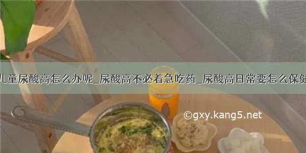 儿童尿酸高怎么办呢_尿酸高不必着急吃药_尿酸高日常要怎么保健