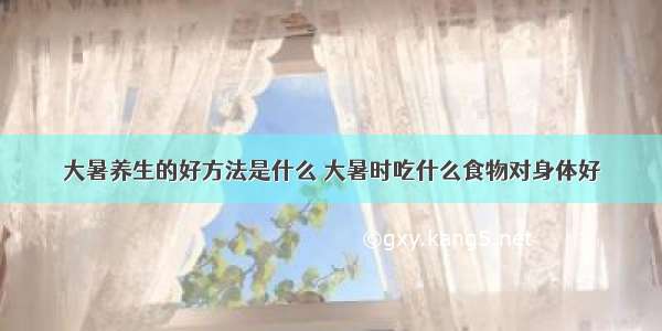 大暑养生的好方法是什么 大暑时吃什么食物对身体好