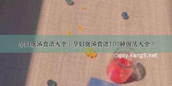 孕妇煲汤食谱大全（孕妇煲汤食谱100种做法大全）