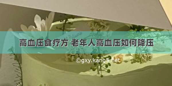 高血压食疗方 老年人高血压如何降压