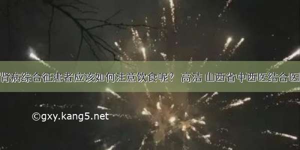 肾病饮食 | 肾病综合征患者应该如何注意饮食呢？ 高洁 山西省中西医结合医院肾病一科