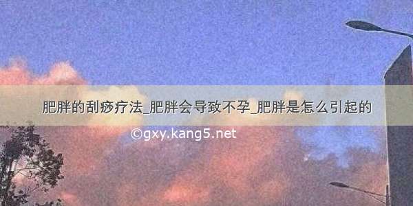 肥胖的刮痧疗法_肥胖会导致不孕_肥胖是怎么引起的