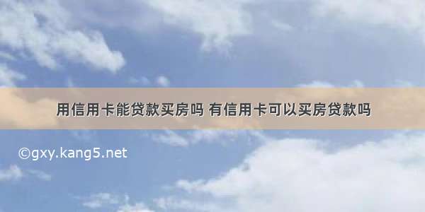 用信用卡能贷款买房吗 有信用卡可以买房贷款吗