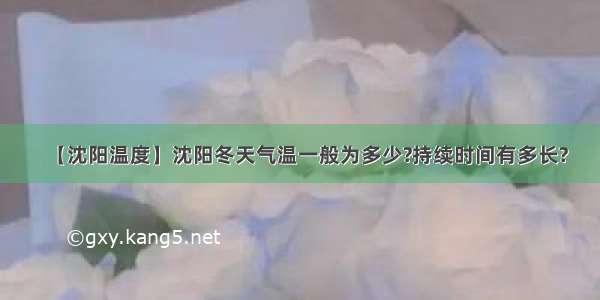 【沈阳温度】沈阳冬天气温一般为多少?持续时间有多长?