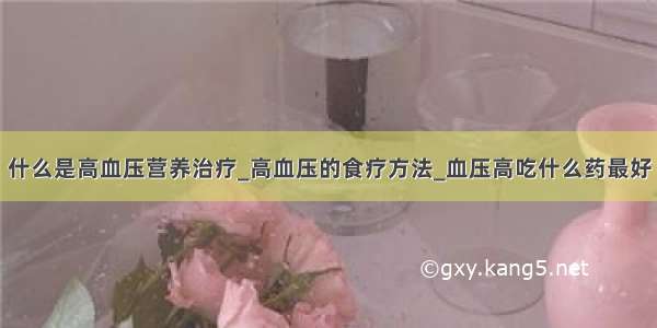 什么是高血压营养治疗_高血压的食疗方法_血压高吃什么药最好