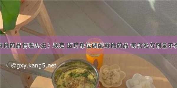 《医疗用毒性药品管理办法》规定 医疗单位调配毒性药品 每次处方剂量不得超过A.2日