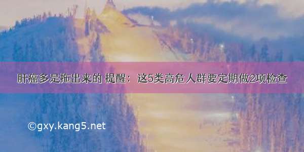 肝癌多是拖出来的 提醒：这5类高危人群要定期做2项检查