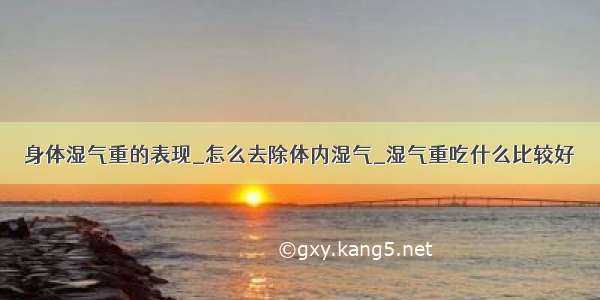 身体湿气重的表现_怎么去除体内湿气_湿气重吃什么比较好