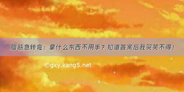 脑筋急转弯：拿什么东西不用手？知道答案后我哭笑不得！