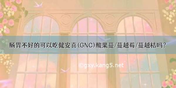 肠胃不好的可以吃健安喜(GNC)酸果蔓/蔓越莓/蔓越桔吗？