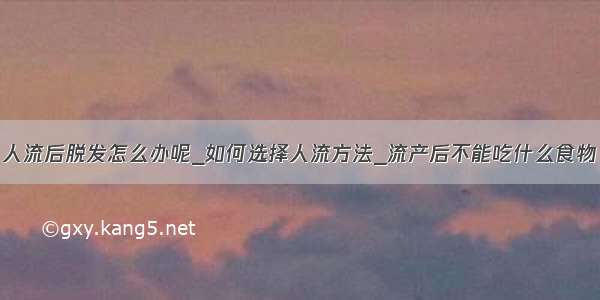 人流后脱发怎么办呢_如何选择人流方法_流产后不能吃什么食物