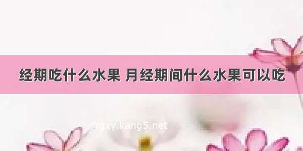 经期吃什么水果 月经期间什么水果可以吃