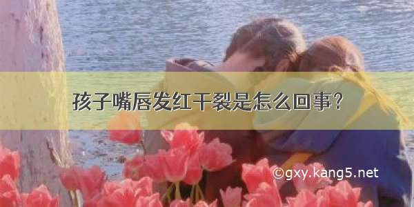 孩子嘴唇发红干裂是怎么回事？