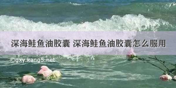 深海鲑鱼油胶囊 深海鲑鱼油胶囊怎么服用