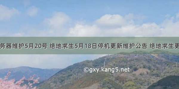 绝地求生服务器维护5月20号 绝地求生5月18日停机更新维护公告 绝地求生更新维护几点