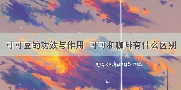 可可豆的功效与作用  可可和咖啡有什么区别