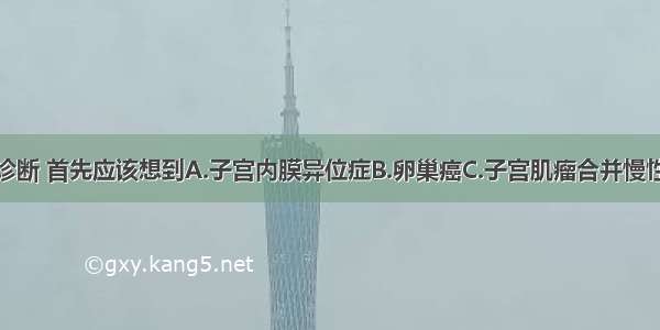 对此患者的诊断 首先应该想到A.子宫内膜异位症B.卵巢癌C.子宫肌瘤合并慢性盆腔炎D.盆