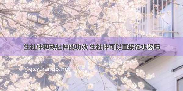 生杜仲和熟杜仲的功效 生杜仲可以直接泡水喝吗