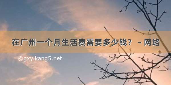 在广州一个月生活费需要多少钱？ – 网络