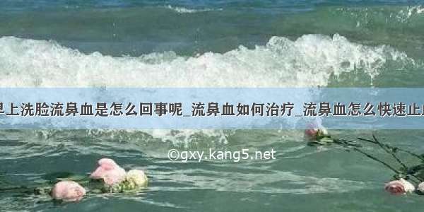 早上洗脸流鼻血是怎么回事呢_流鼻血如何治疗_流鼻血怎么快速止血