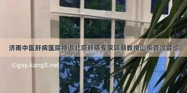 济南中医肝病医院特邀北京肝病专家郭朋教授山东首次会诊