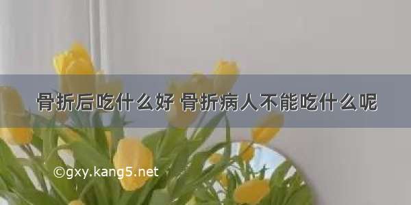 骨折后吃什么好 骨折病人不能吃什么呢