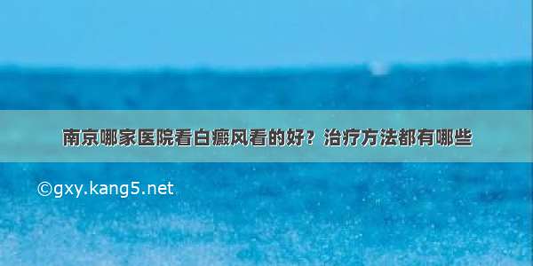 南京哪家医院看白癜风看的好？治疗方法都有哪些